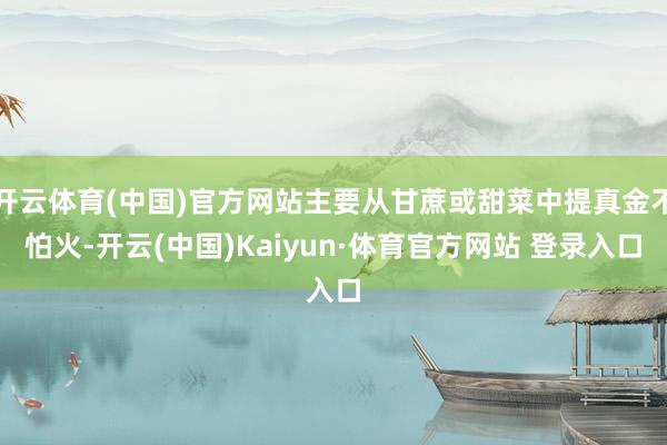 开云体育(中国)官方网站主要从甘蔗或甜菜中提真金不怕火-开云(中国)Kaiyun·体育官方网站 登录入口