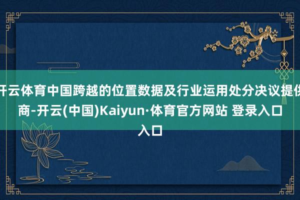 开云体育中国跨越的位置数据及行业运用处分决议提供商-开云(中国)Kaiyun·体育官方网站 登录入口