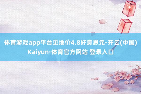 体育游戏app平台见地价4.8好意思元-开云(中国)Kaiyun·体育官方网站 登录入口