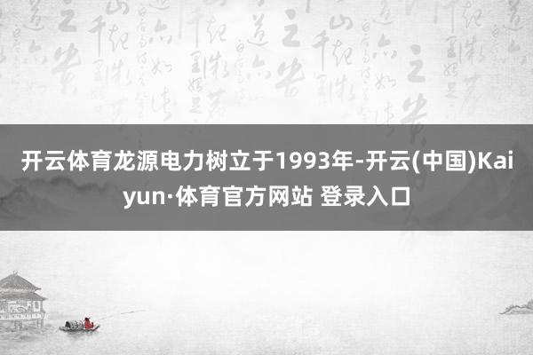 开云体育龙源电力树立于1993年-开云(中国)Kaiyun·体育官方网站 登录入口