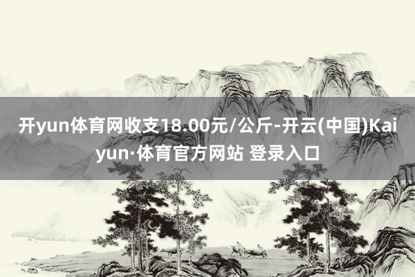 开yun体育网收支18.00元/公斤-开云(中国)Kaiyun·体育官方网站 登录入口