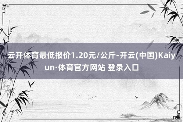 云开体育最低报价1.20元/公斤-开云(中国)Kaiyun·体育官方网站 登录入口