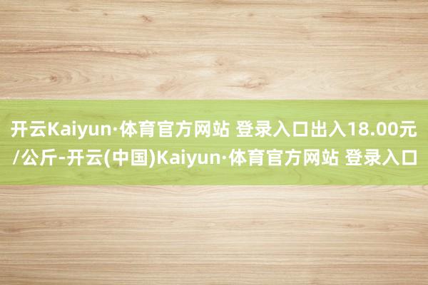 开云Kaiyun·体育官方网站 登录入口出入18.00元/公斤-开云(中国)Kaiyun·体育官方网站 登录入口