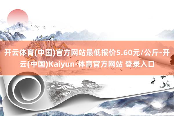 开云体育(中国)官方网站最低报价5.60元/公斤-开云(中国)Kaiyun·体育官方网站 登录入口