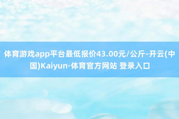 体育游戏app平台最低报价43.00元/公斤-开云(中国)Kaiyun·体育官方网站 登录入口