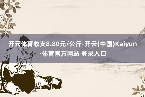 开云体育收支8.80元/公斤-开云(中国)Kaiyun·体育官方网站 登录入口