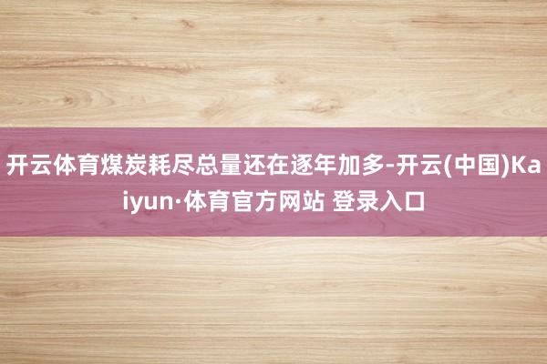 开云体育煤炭耗尽总量还在逐年加多-开云(中国)Kaiyun·体育官方网站 登录入口