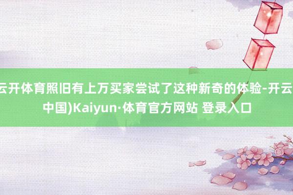 云开体育照旧有上万买家尝试了这种新奇的体验-开云(中国)Kaiyun·体育官方网站 登录入口