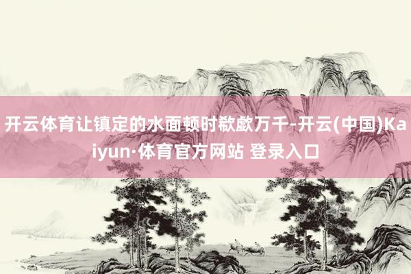 开云体育让镇定的水面顿时欷歔万千-开云(中国)Kaiyun·体育官方网站 登录入口