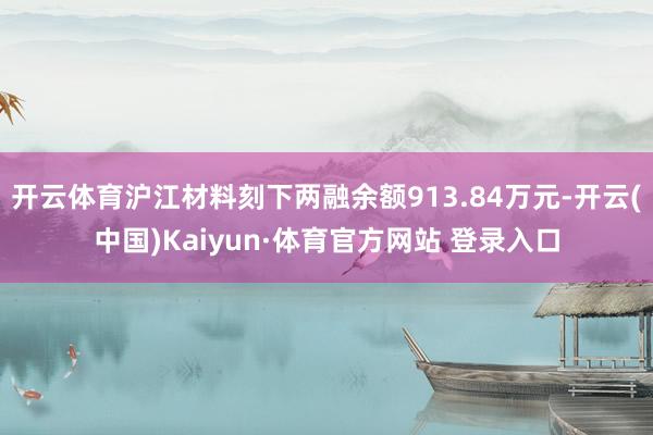 开云体育沪江材料刻下两融余额913.84万元-开云(中国)Kaiyun·体育官方网站 登录入口