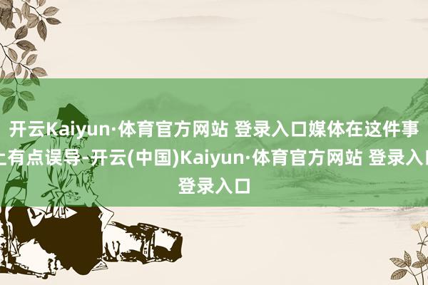 开云Kaiyun·体育官方网站 登录入口媒体在这件事上有点误导-开云(中国)Kaiyun·体育官方网站 登录入口
