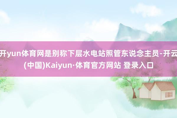 开yun体育网是别称下层水电站照管东说念主员-开云(中国)Kaiyun·体育官方网站 登录入口
