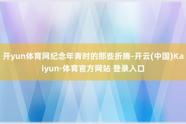 开yun体育网纪念年青时的那些折腾-开云(中国)Kaiyun·体育官方网站 登录入口