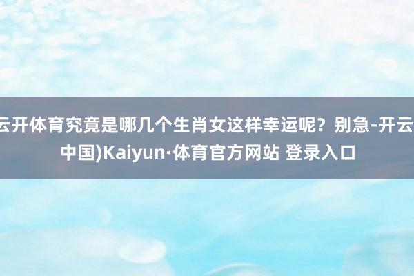 云开体育究竟是哪几个生肖女这样幸运呢？别急-开云(中国)Kaiyun·体育官方网站 登录入口