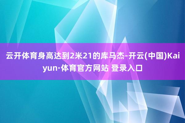 云开体育身高达到2米21的库马杰-开云(中国)Kaiyun·体育官方网站 登录入口