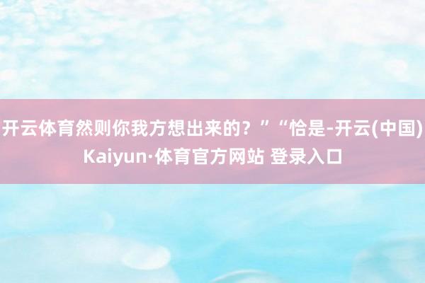 开云体育然则你我方想出来的？”“恰是-开云(中国)Kaiyun·体育官方网站 登录入口