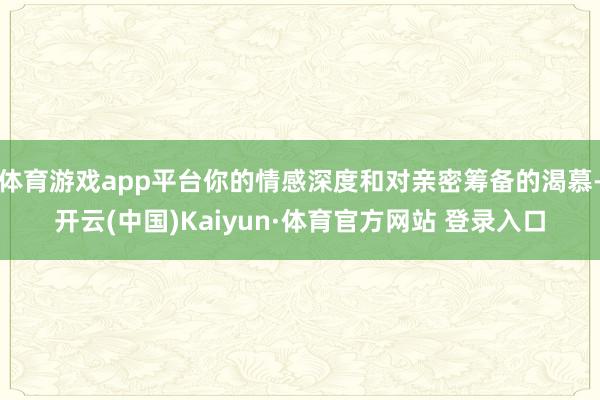 体育游戏app平台你的情感深度和对亲密筹备的渴慕-开云(中国)Kaiyun·体育官方网站 登录入口