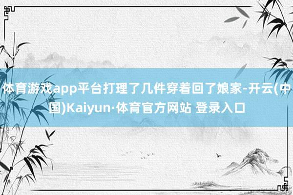 体育游戏app平台打理了几件穿着回了娘家-开云(中国)Kaiyun·体育官方网站 登录入口