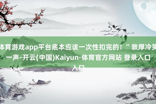 体育游戏app平台底本应该一次性扣完的!”敦厚冷笑一声-开云(中国)Kaiyun·体育官方网站 登录入口