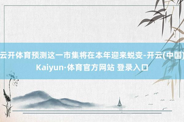 云开体育预测这一市集将在本年迎来蜕变-开云(中国)Kaiyun·体育官方网站 登录入口