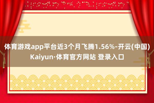 体育游戏app平台近3个月飞腾1.56%-开云(中国)Kaiyun·体育官方网站 登录入口