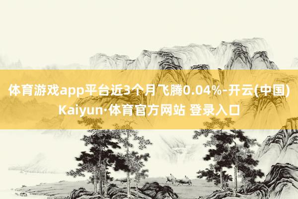 体育游戏app平台近3个月飞腾0.04%-开云(中国)Kaiyun·体育官方网站 登录入口