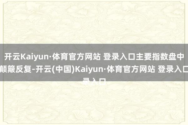 开云Kaiyun·体育官方网站 登录入口主要指数盘中颠簸反复-开云(中国)Kaiyun·体育官方网站 登录入口