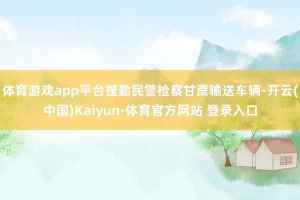 体育游戏app平台捏勤民警检察甘蔗输送车辆-开云(中国)Kaiyun·体育官方网站 登录入口