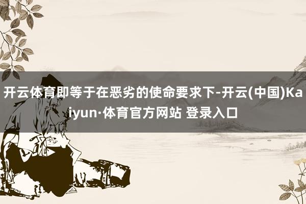 开云体育即等于在恶劣的使命要求下-开云(中国)Kaiyun·体育官方网站 登录入口