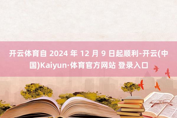 开云体育自 2024 年 12 月 9 日起顺利-开云(中国)Kaiyun·体育官方网站 登录入口