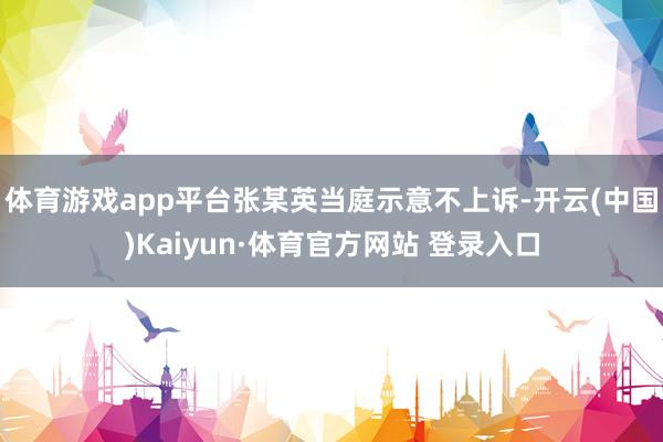 体育游戏app平台张某英当庭示意不上诉-开云(中国)Kaiyun·体育官方网站 登录入口