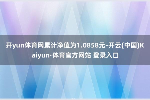 开yun体育网累计净值为1.0858元-开云(中国)Kaiyun·体育官方网站 登录入口
