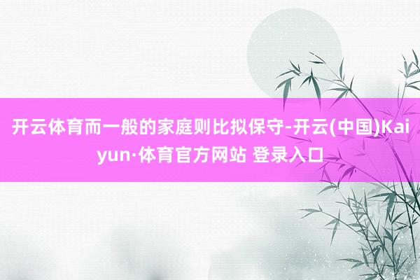 开云体育而一般的家庭则比拟保守-开云(中国)Kaiyun·体育官方网站 登录入口