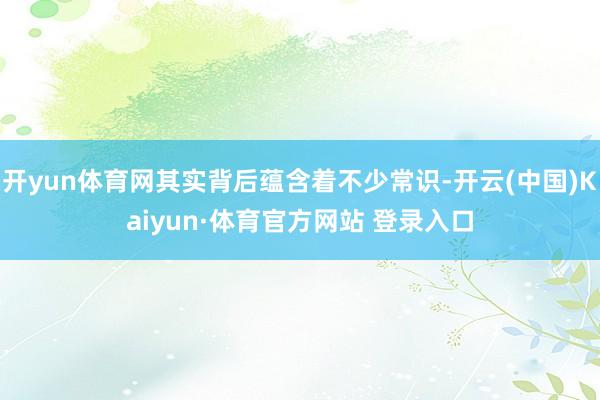 开yun体育网其实背后蕴含着不少常识-开云(中国)Kaiyun·体育官方网站 登录入口