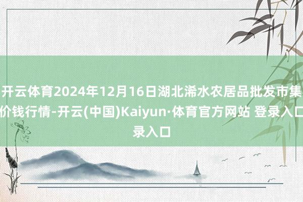 开云体育2024年12月16日湖北浠水农居品批发市集价钱行情-开云(中国)Kaiyun·体育官方网站 登录入口