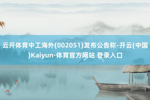 云开体育中工海外(002051)发布公告称-开云(中国)Kaiyun·体育官方网站 登录入口