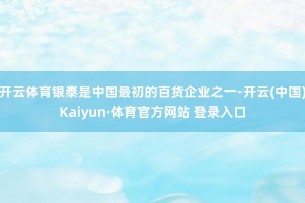 开云体育银泰是中国最初的百货企业之一-开云(中国)Kaiyun·体育官方网站 登录入口