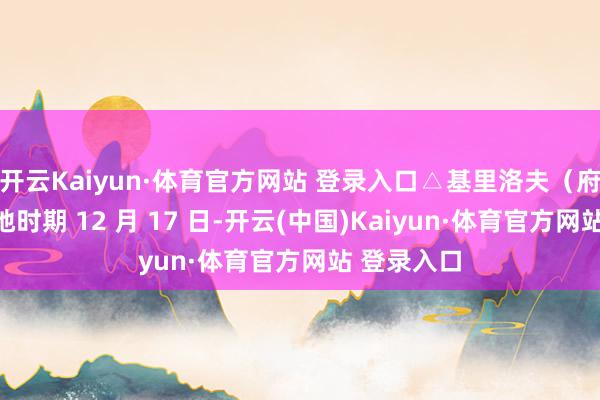 开云Kaiyun·体育官方网站 登录入口△基里洛夫（府上图）当地时期 12 月 17 日-开云(中国)Kaiyun·体育官方网站 登录入口