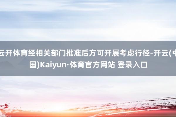 云开体育经相关部门批准后方可开展考虑行径-开云(中国)Kaiyun·体育官方网站 登录入口