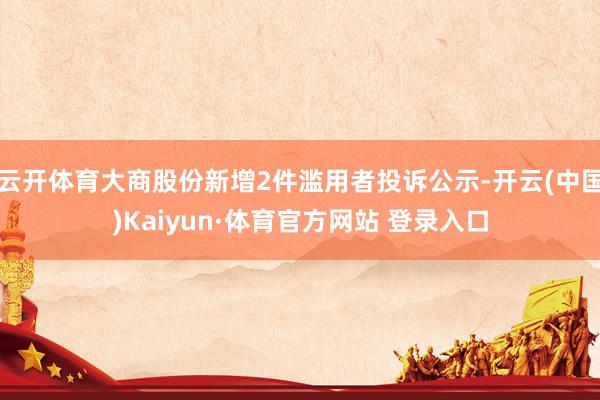 云开体育大商股份新增2件滥用者投诉公示-开云(中国)Kaiyun·体育官方网站 登录入口