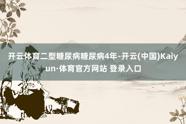 开云体育二型糖尿病糖尿病4年-开云(中国)Kaiyun·体育官方网站 登录入口