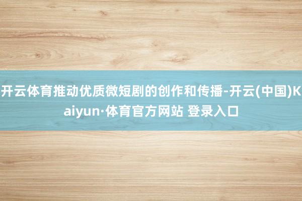 开云体育推动优质微短剧的创作和传播-开云(中国)Kaiyun·体育官方网站 登录入口