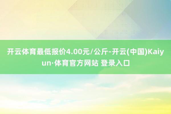 开云体育最低报价4.00元/公斤-开云(中国)Kaiyun·体育官方网站 登录入口