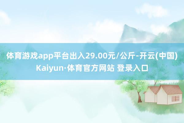 体育游戏app平台出入29.00元/公斤-开云(中国)Kaiyun·体育官方网站 登录入口