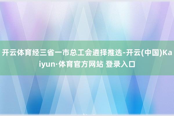 开云体育经三省一市总工会遴择推选-开云(中国)Kaiyun·体育官方网站 登录入口