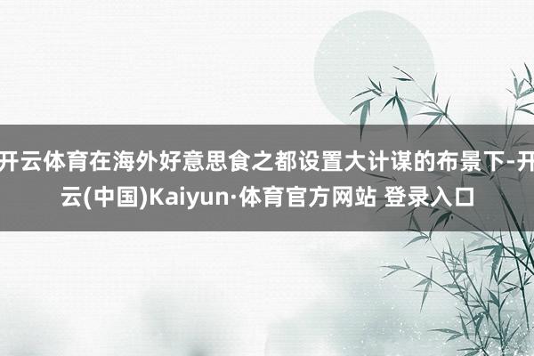 开云体育在海外好意思食之都设置大计谋的布景下-开云(中国)Kaiyun·体育官方网站 登录入口