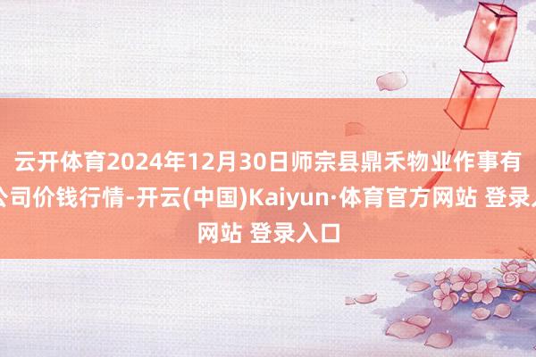 云开体育2024年12月30日师宗县鼎禾物业作事有限公司价钱行情-开云(中国)Kaiyun·体育官方网站 登录入口