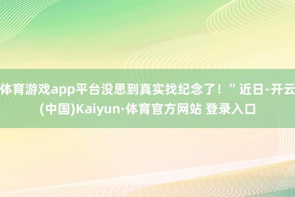 体育游戏app平台没思到真实找纪念了！”近日-开云(中国)Kaiyun·体育官方网站 登录入口