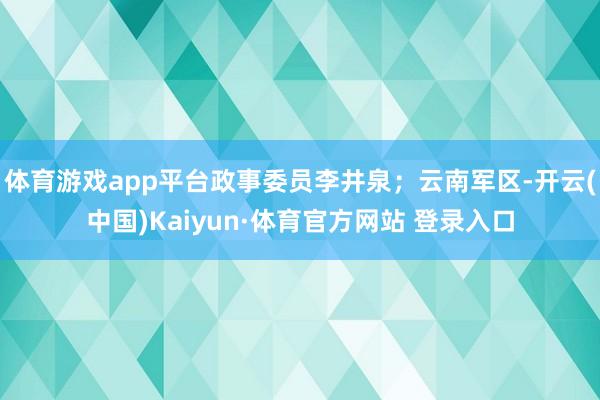 体育游戏app平台政事委员李井泉；云南军区-开云(中国)Kaiyun·体育官方网站 登录入口