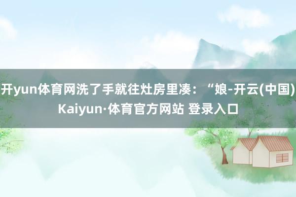 开yun体育网洗了手就往灶房里凑：“娘-开云(中国)Kaiyun·体育官方网站 登录入口